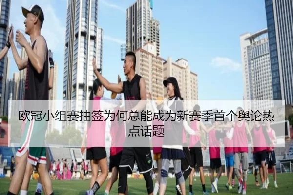 欧冠小组赛抽签为何总能成为新赛季首个舆论热点话题